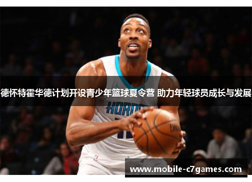 德怀特霍华德计划开设青少年篮球夏令营 助力年轻球员成长与发展 德怀特霍华德计划开设青少年篮球夏令营 助力年轻球员成长与发展