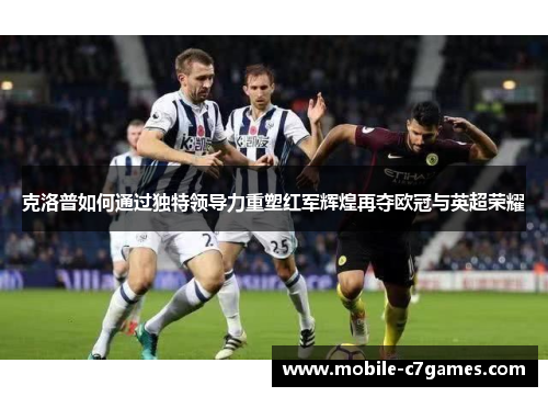 克洛普如何通过独特领导力重塑红军辉煌再夺欧冠与英超荣耀