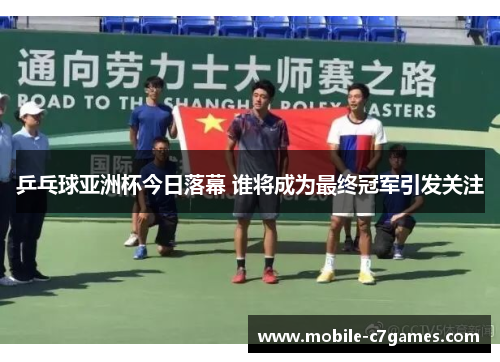 乒乓球亚洲杯今日落幕 谁将成为最终冠军引发关注