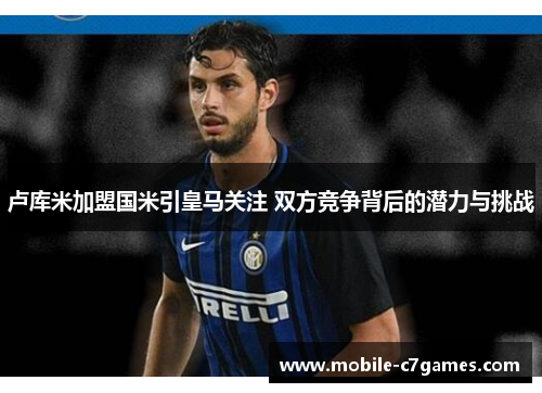 卢库米加盟国米引皇马关注 双方竞争背后的潜力与挑战 卢库米加盟国米引皇马关注 双方竞争背后的潜力与挑战