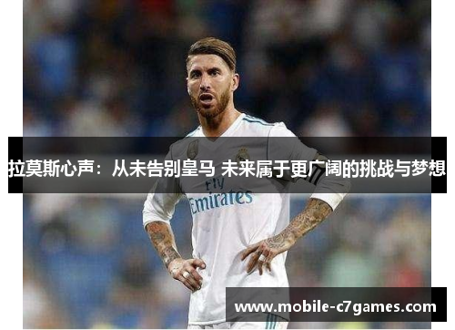 拉莫斯心声：从未告别皇马 未来属于更广阔的挑战与梦想