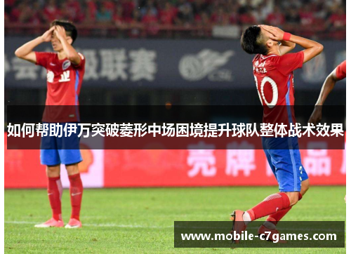 如何帮助伊万突破菱形中场困境提升球队整体战术效果